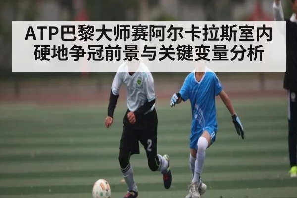 ATP巴黎大师赛阿尔卡拉斯室内硬地争冠前景与关键变量分析